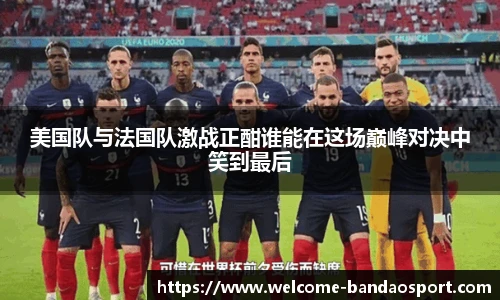 美国队与法国队激战正酣谁能在这场巅峰对决中笑到最后